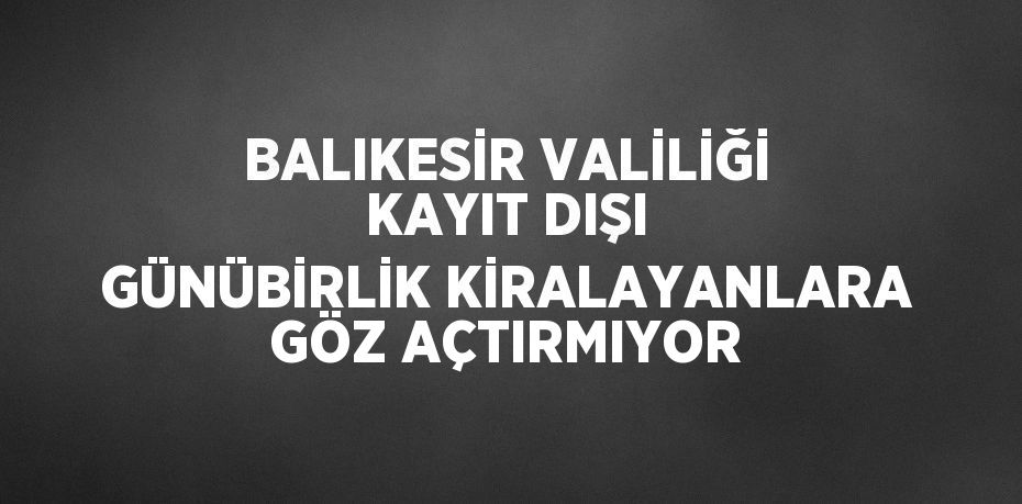 BALIKESİR VALİLİĞİ KAYIT DIŞI GÜNÜBİRLİK KİRALAYANLARA GÖZ AÇTIRMIYOR