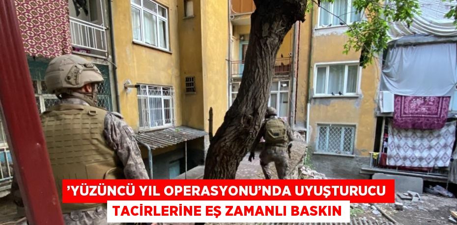 ’YÜZÜNCÜ YIL OPERASYONU’NDA UYUŞTURUCU TACİRLERİNE EŞ ZAMANLI BASKIN