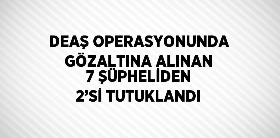 DEAŞ OPERASYONUNDA GÖZALTINA ALINAN 7 ŞÜPHELİDEN 2’Sİ TUTUKLANDI