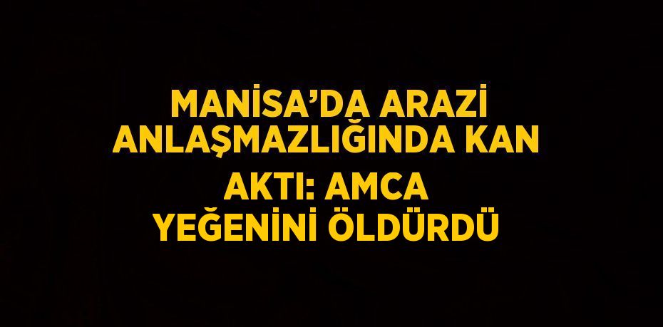 MANİSA’DA ARAZİ ANLAŞMAZLIĞINDA KAN AKTI: AMCA YEĞENİNİ ÖLDÜRDÜ