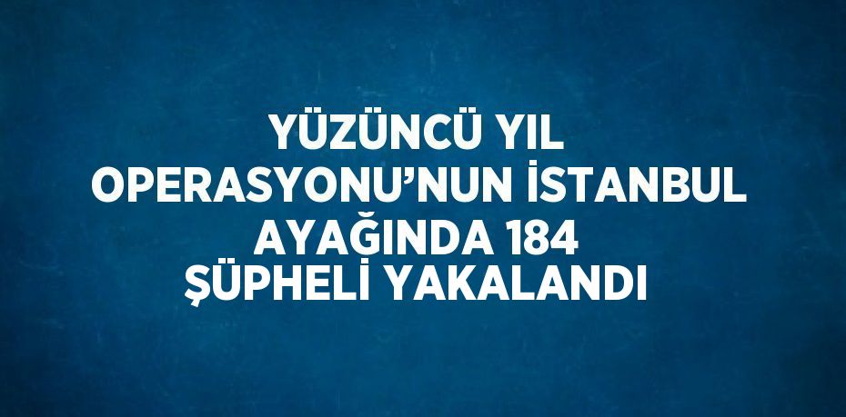 YÜZÜNCÜ YIL OPERASYONU’NUN İSTANBUL AYAĞINDA 184 ŞÜPHELİ YAKALANDI
