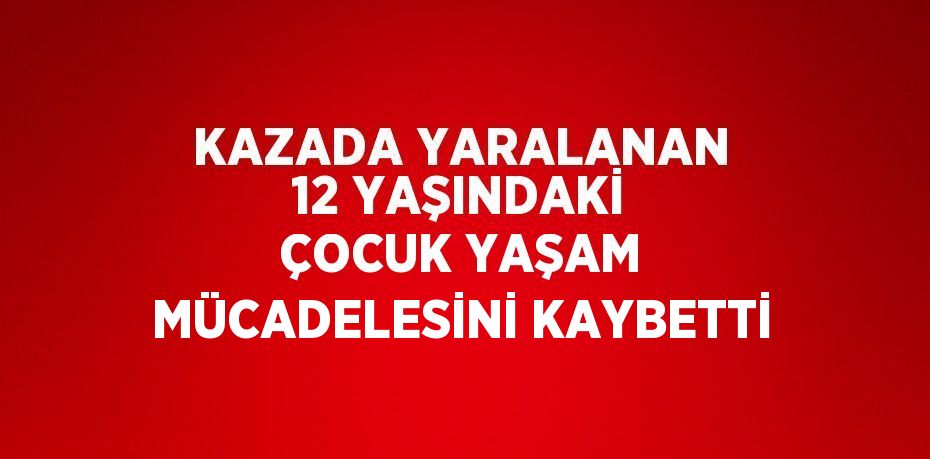 KAZADA YARALANAN 12 YAŞINDAKİ ÇOCUK YAŞAM MÜCADELESİNİ KAYBETTİ