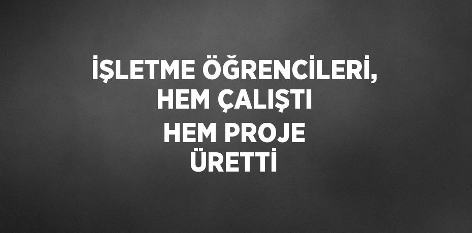 İŞLETME ÖĞRENCİLERİ, HEM ÇALIŞTI HEM PROJE ÜRETTİ