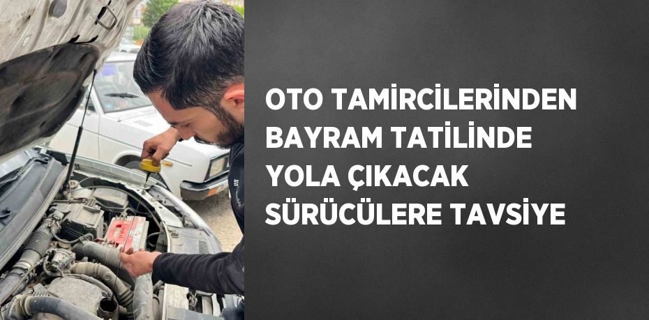 OTO TAMİRCİLERİNDEN BAYRAM TATİLİNDE YOLA ÇIKACAK SÜRÜCÜLERE TAVSİYE