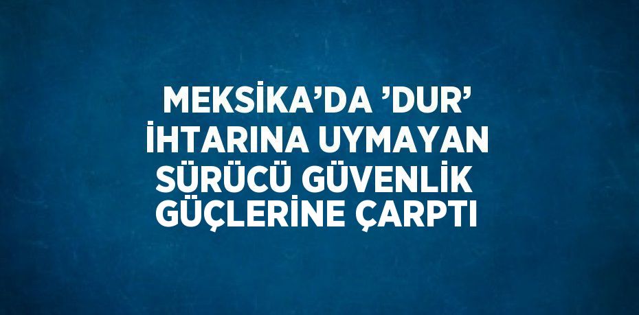 MEKSİKA’DA ’DUR’ İHTARINA UYMAYAN SÜRÜCÜ GÜVENLİK GÜÇLERİNE ÇARPTI