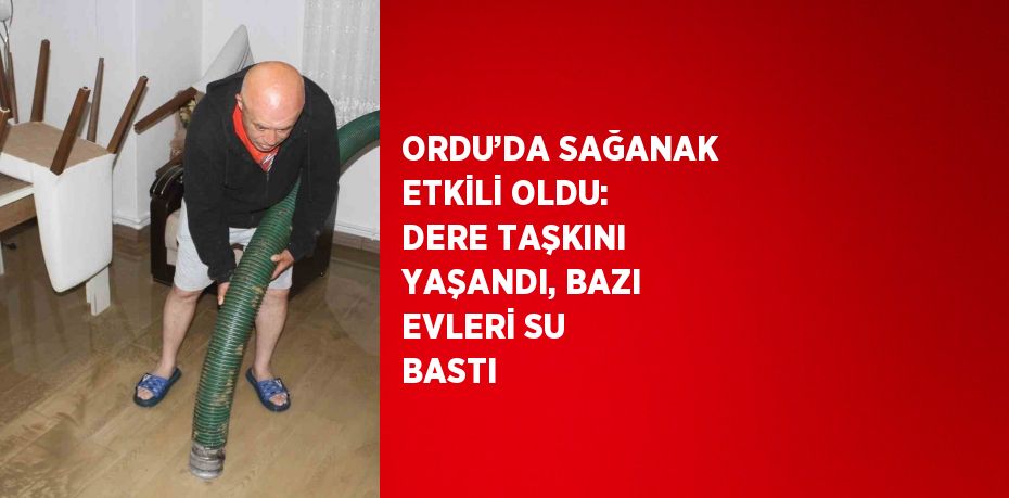 ORDU’DA SAĞANAK ETKİLİ OLDU: DERE TAŞKINI YAŞANDI, BAZI EVLERİ SU BASTI