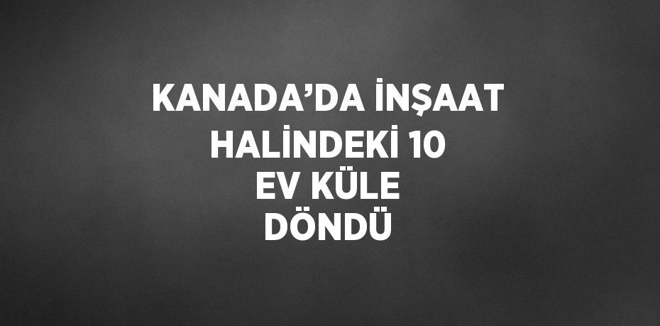 KANADA’DA İNŞAAT HALİNDEKİ 10 EV KÜLE DÖNDÜ