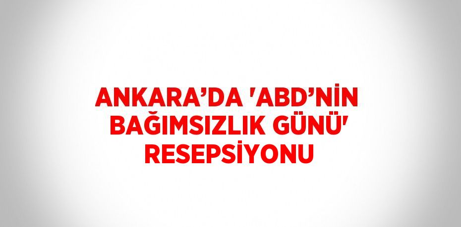 ANKARA’DA 'ABD’NİN BAĞIMSIZLIK GÜNÜ' RESEPSİYONU