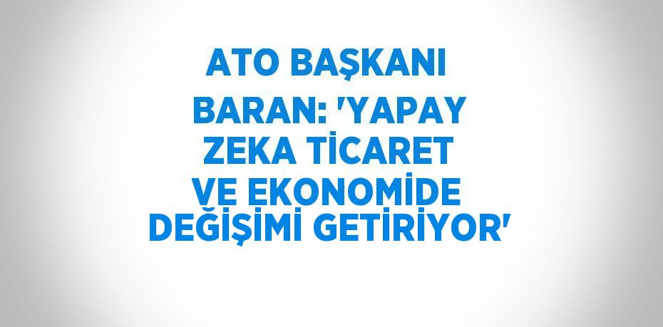 ATO BAŞKANI BARAN: 'YAPAY ZEKA TİCARET VE EKONOMİDE DEĞİŞİMİ GETİRİYOR'