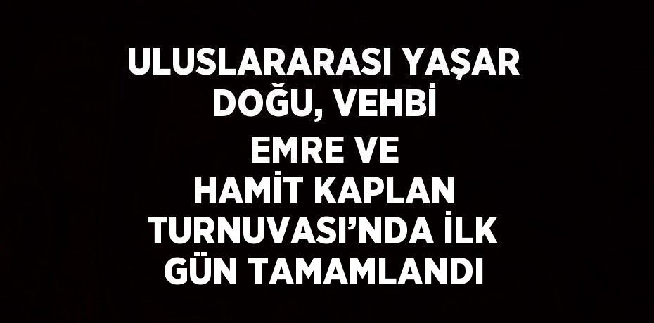 ULUSLARARASI YAŞAR DOĞU, VEHBİ EMRE VE HAMİT KAPLAN TURNUVASI’NDA İLK GÜN TAMAMLANDI