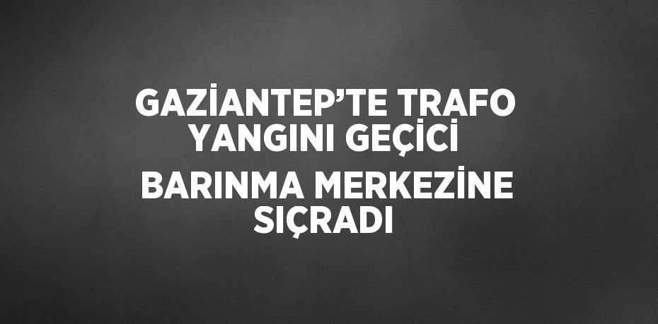 GAZİANTEP’TE TRAFO YANGINI GEÇİCİ BARINMA MERKEZİNE SIÇRADI