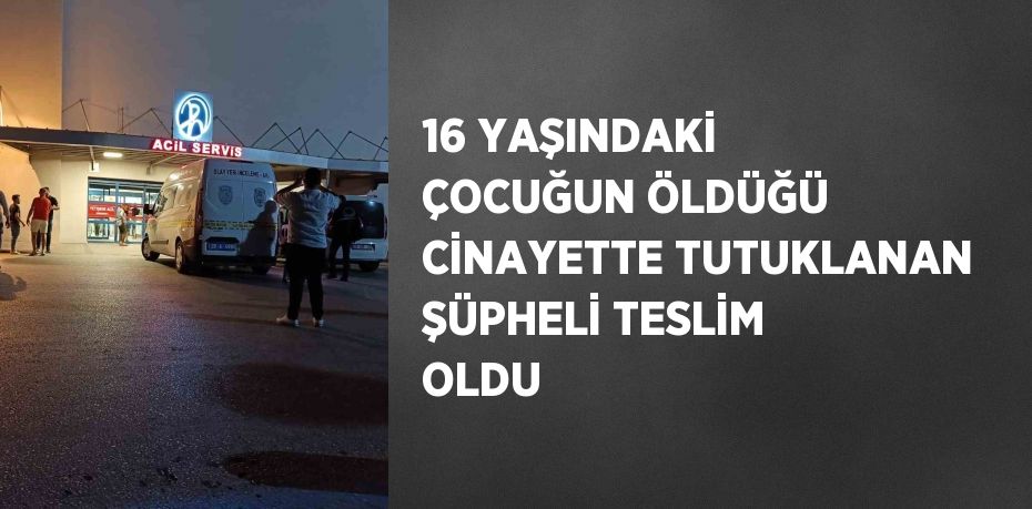 16 YAŞINDAKİ ÇOCUĞUN ÖLDÜĞÜ CİNAYETTE TUTUKLANAN ŞÜPHELİ TESLİM OLDU