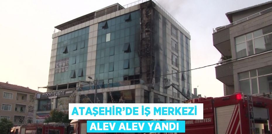 ATAŞEHİR’DE İŞ MERKEZİ ALEV ALEV YANDI