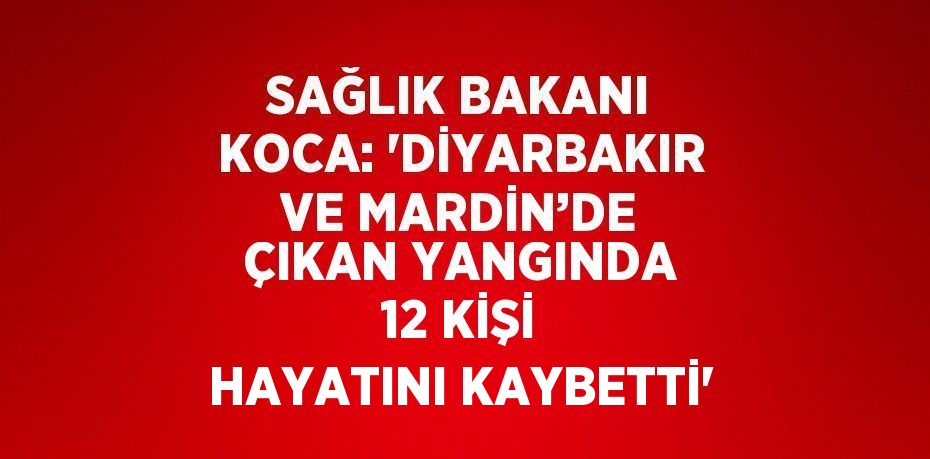 SAĞLIK BAKANI KOCA: 'DİYARBAKIR VE MARDİN’DE ÇIKAN YANGINDA 12 KİŞİ HAYATINI KAYBETTİ'