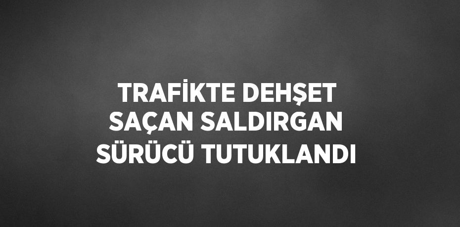 TRAFİKTE DEHŞET SAÇAN SALDIRGAN SÜRÜCÜ TUTUKLANDI