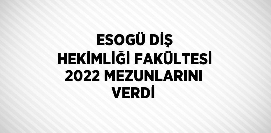 ESOGÜ DİŞ HEKİMLİĞİ FAKÜLTESİ 2022 MEZUNLARINI VERDİ