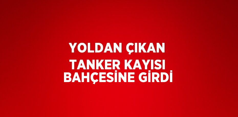 YOLDAN ÇIKAN TANKER KAYISI BAHÇESİNE GİRDİ