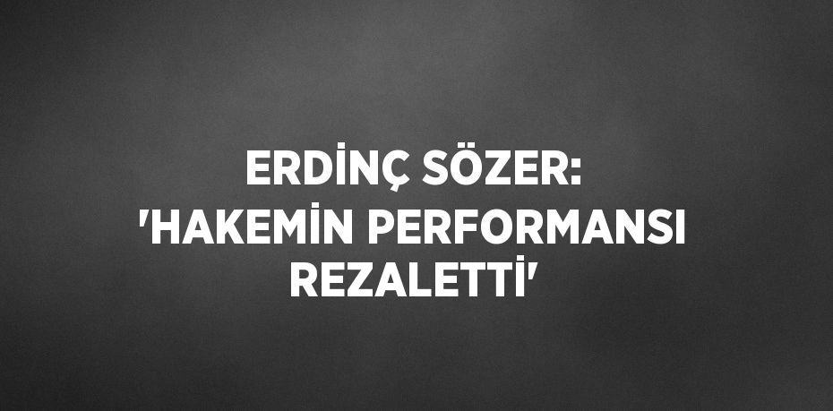 ERDİNÇ SÖZER: 'HAKEMİN PERFORMANSI REZALETTİ'