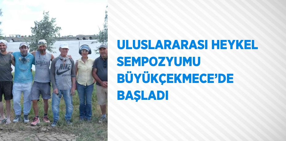 ULUSLARARASI HEYKEL SEMPOZYUMU BÜYÜKÇEKMECE’DE BAŞLADI