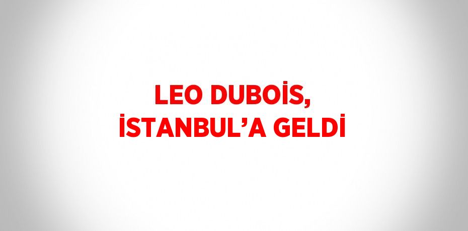 LEO DUBOİS, İSTANBUL’A GELDİ