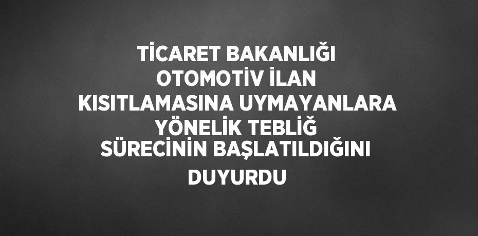 TİCARET BAKANLIĞI OTOMOTİV İLAN KISITLAMASINA UYMAYANLARA YÖNELİK TEBLİĞ SÜRECİNİN BAŞLATILDIĞINI DUYURDU