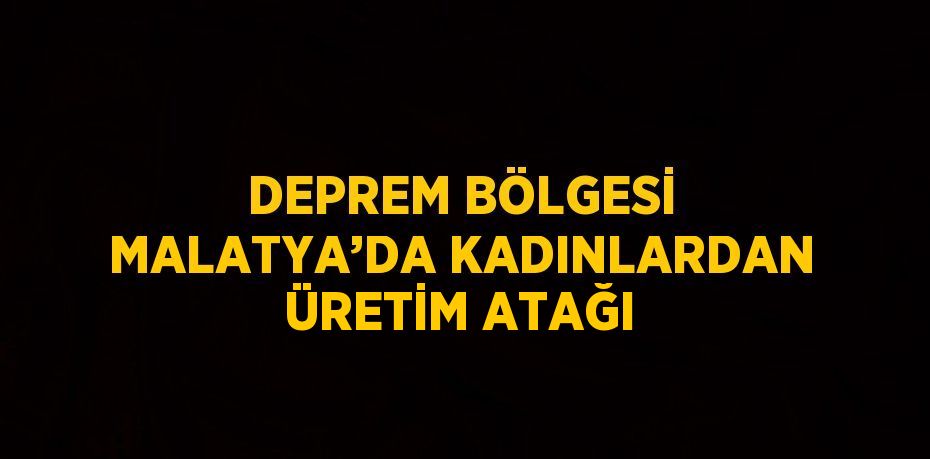 DEPREM BÖLGESİ MALATYA’DA KADINLARDAN ÜRETİM ATAĞI