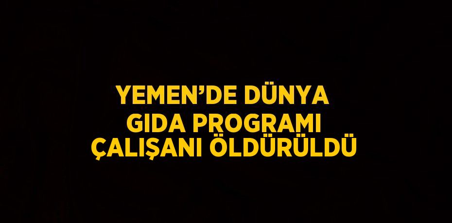 YEMEN’DE DÜNYA GIDA PROGRAMI ÇALIŞANI ÖLDÜRÜLDÜ