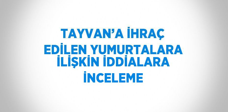 TAYVAN’A İHRAÇ EDİLEN YUMURTALARA İLİŞKİN İDDİALARA İNCELEME