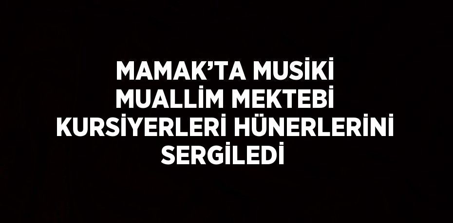 MAMAK’TA MUSİKİ MUALLİM MEKTEBİ KURSİYERLERİ HÜNERLERİNİ SERGİLEDİ