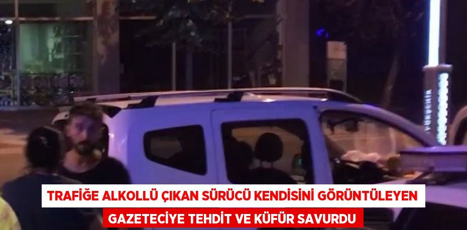 TRAFİĞE ALKOLLÜ ÇIKAN SÜRÜCÜ KENDİSİNİ GÖRÜNTÜLEYEN GAZETECİYE TEHDİT VE KÜFÜR SAVURDU