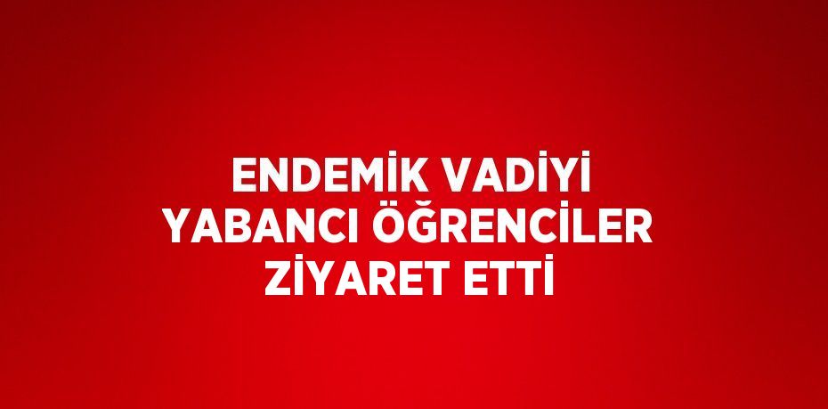 ENDEMİK VADİYİ YABANCI ÖĞRENCİLER ZİYARET ETTİ