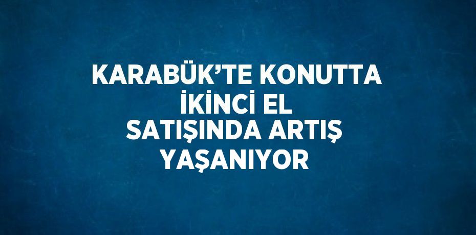 KARABÜK’TE KONUTTA İKİNCİ EL SATIŞINDA ARTIŞ YAŞANIYOR