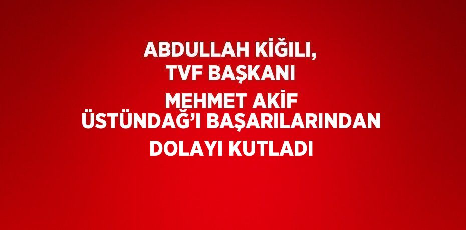 ABDULLAH KİĞILI, TVF BAŞKANI MEHMET AKİF ÜSTÜNDAĞ’I BAŞARILARINDAN DOLAYI KUTLADI