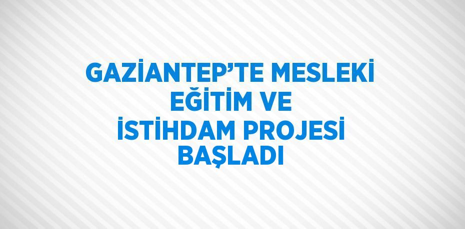 GAZİANTEP’TE MESLEKİ EĞİTİM VE İSTİHDAM PROJESİ BAŞLADI