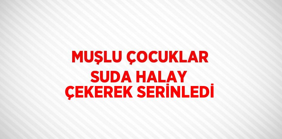 MUŞLU ÇOCUKLAR SUDA HALAY ÇEKEREK SERİNLEDİ