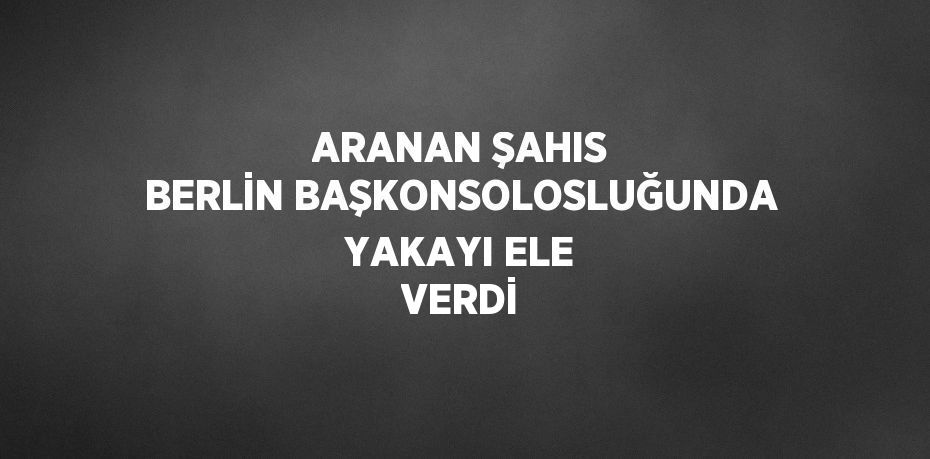 ARANAN ŞAHIS BERLİN BAŞKONSOLOSLUĞUNDA YAKAYI ELE VERDİ