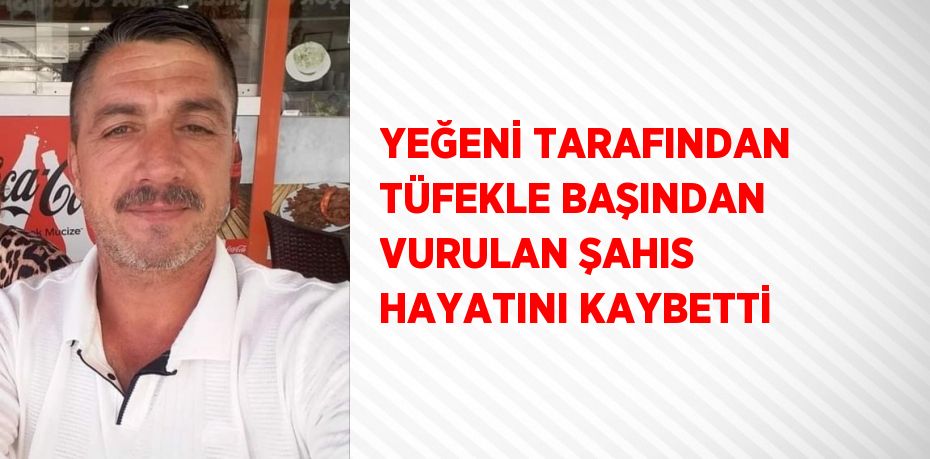 YEĞENİ TARAFINDAN TÜFEKLE BAŞINDAN VURULAN ŞAHIS HAYATINI KAYBETTİ