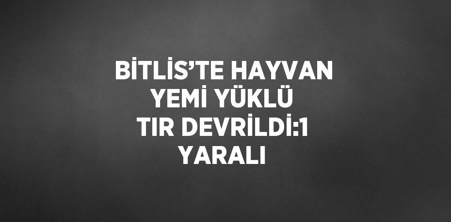 BİTLİS’TE HAYVAN YEMİ YÜKLÜ TIR DEVRİLDİ:1 YARALI