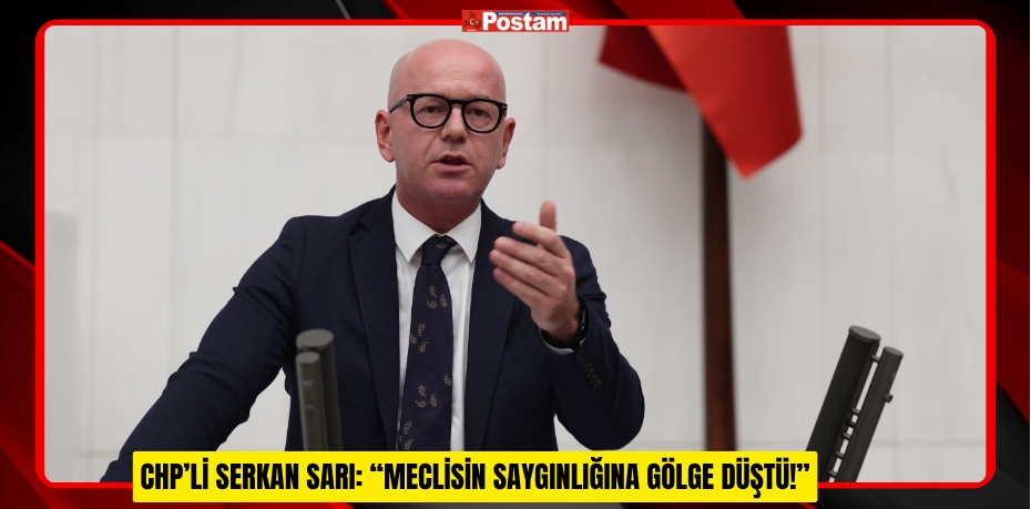 CHP’Lİ SERKAN SARI: “MECLİSİN SAYGINLIĞINA GÖLGE DÜŞTÜ!”