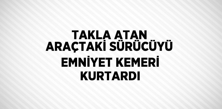 TAKLA ATAN ARAÇTAKİ SÜRÜCÜYÜ EMNİYET KEMERİ KURTARDI