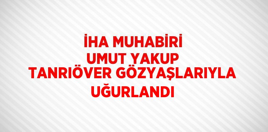 İHA MUHABİRİ UMUT YAKUP TANRIÖVER GÖZYAŞLARIYLA UĞURLANDI