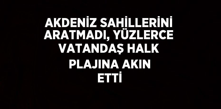 AKDENİZ SAHİLLERİNİ ARATMADI, YÜZLERCE VATANDAŞ HALK PLAJINA AKIN ETTİ