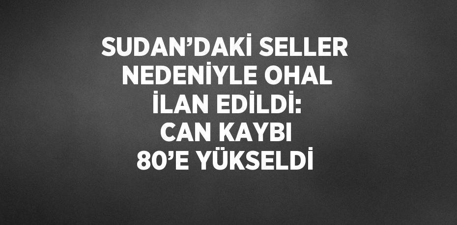 SUDAN’DAKİ SELLER NEDENİYLE OHAL İLAN EDİLDİ: CAN KAYBI 80’E YÜKSELDİ