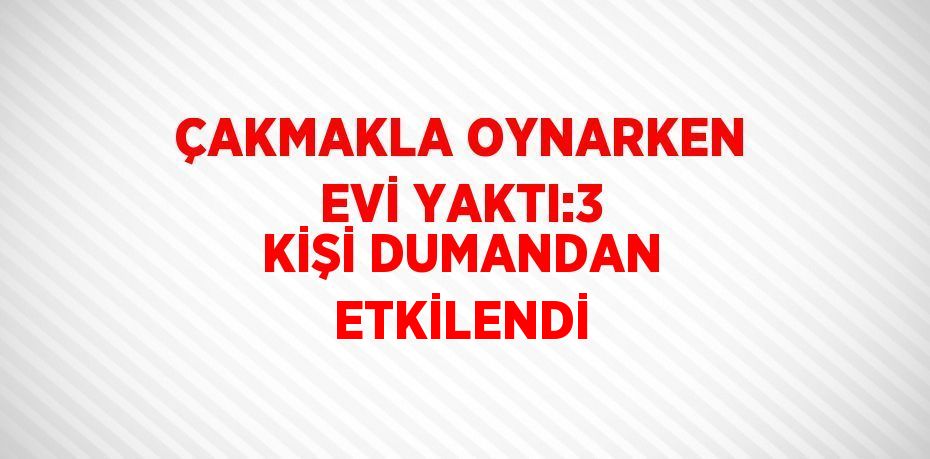 ÇAKMAKLA OYNARKEN EVİ YAKTI:3 KİŞİ DUMANDAN ETKİLENDİ