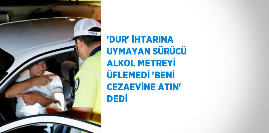 'DUR' İHTARINA UYMAYAN SÜRÜCÜ ALKOL METREYİ ÜFLEMEDİ 'BENİ CEZAEVİNE ATIN' DEDİ