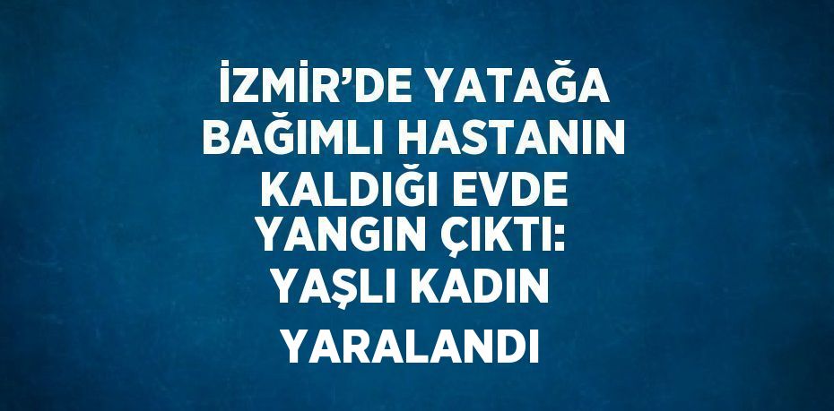 İZMİR’DE YATAĞA BAĞIMLI HASTANIN KALDIĞI EVDE YANGIN ÇIKTI: YAŞLI KADIN YARALANDI