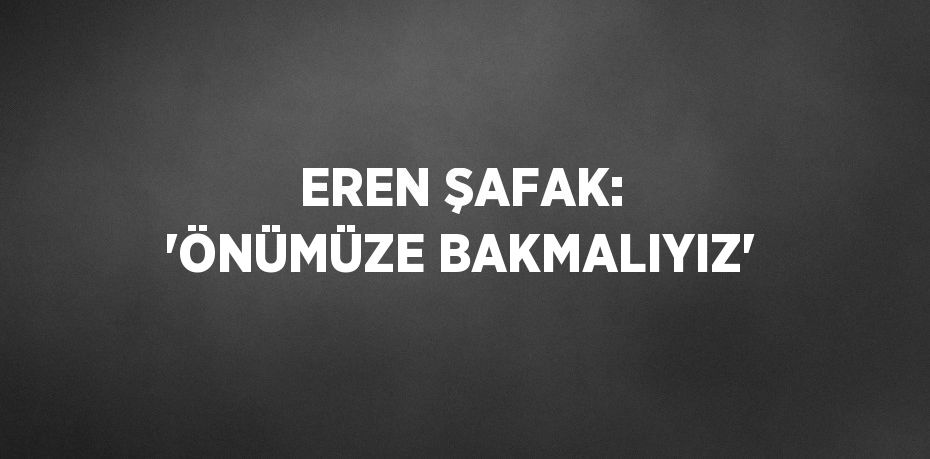 EREN ŞAFAK: 'ÖNÜMÜZE BAKMALIYIZ'