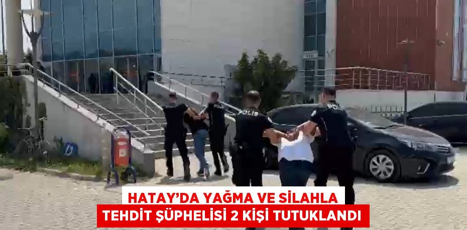 HATAY’DA YAĞMA VE SİLAHLA TEHDİT ŞÜPHELİSİ 2 KİŞİ TUTUKLANDI