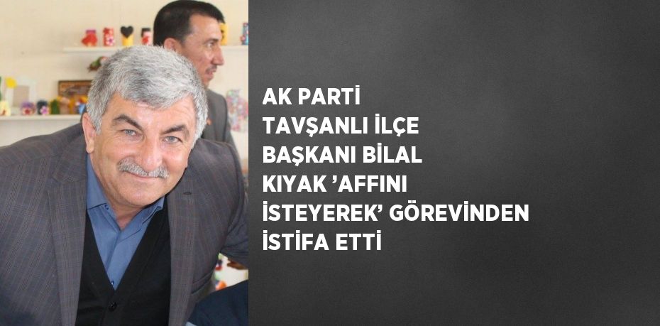 AK PARTİ TAVŞANLI İLÇE BAŞKANI BİLAL KIYAK ’AFFINI İSTEYEREK’ GÖREVİNDEN İSTİFA ETTİ