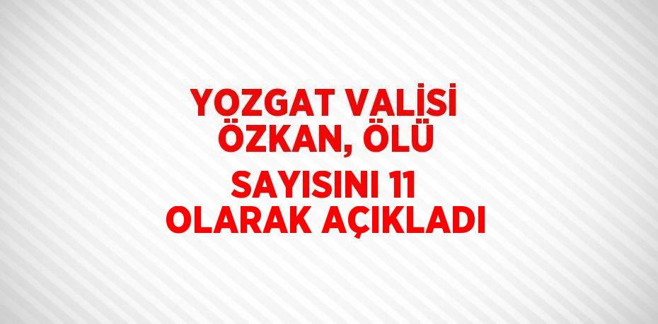 YOZGAT VALİSİ ÖZKAN, ÖLÜ SAYISINI 11 OLARAK AÇIKLADI